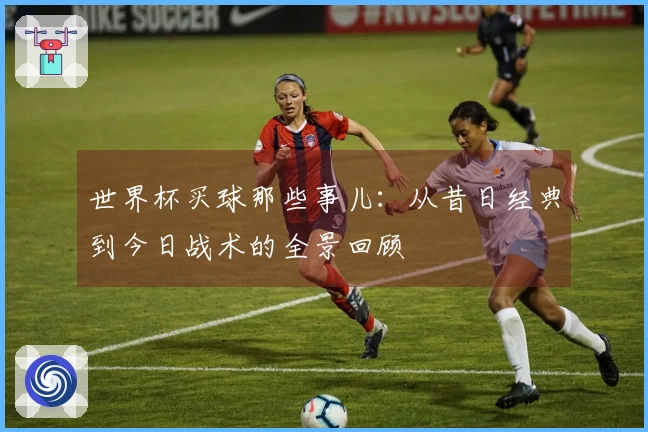 世界杯买球那些事儿：从昔日经典到今日战术的全景回顾